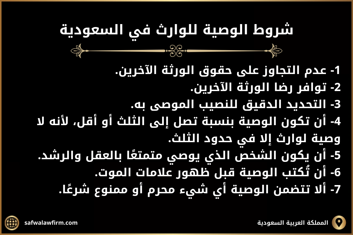 شروط الوصية للوارث في السعودية
1- عدم التجاوز على حقوق الورثة الآخرين.
2- توافر رضا الورثة الآخرين.
3- التحديد الدقيق للنصيب الموصى به.
4- أن تكون الوصية بنسبة تصل إلى الثلث أو أقل، لأنه لا وصية لوارث إلا في حدود الثلث.
5- أن يكون الشخص الذي يوصي متمتعًا بالعقل والرشد.
6- أن تُكتب الوصية قبل ظهور علامات الموت.
7- ألا تتضمن الوصية أي شيء محرم أو ممنوع شرعًا.