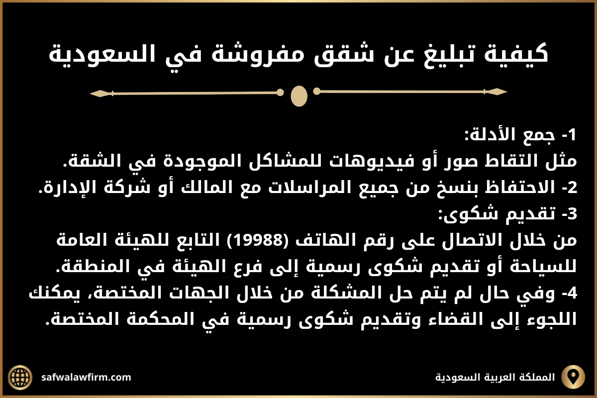 كيفية تبليغ عن شقق مفروشة في السعودية 
1- جمع الأدلة:
مثل التقاط صور أو فيديوهات للمشاكل الموجودة في الشقة.
2- الاحتفاظ بنسخ من جميع المراسلات مع المالك أو شركة الإدارة.
3- تقديم شكوى:
من خلال الاتصال على رقم الهاتف (19988) التابع للهيئة العامة للسياحة أو تقديم شكوى رسمية إلى فرع الهيئة في المنطقة.
4- وفي حال لم يتم حل المشكلة من خلال الجهات المختصة، يمكنك اللجوء إلى القضاء وتقديم شكوى رسمية في المحكمة المختصة.