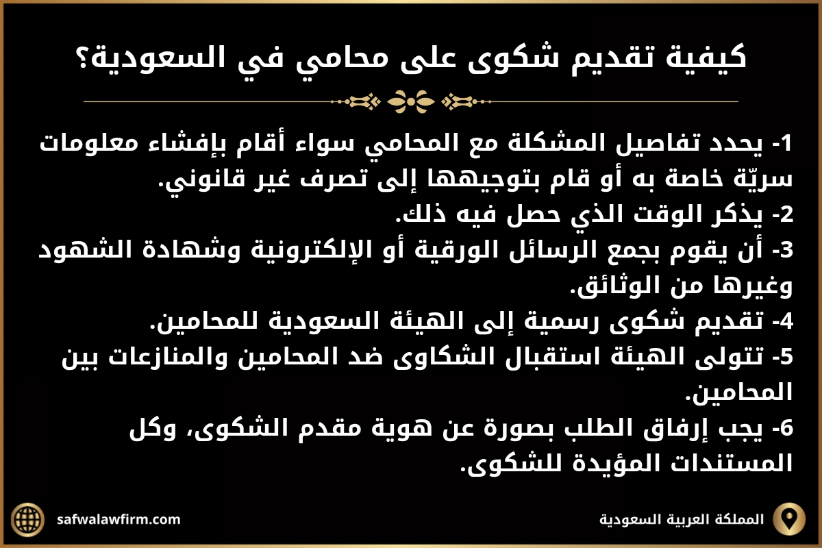 كيفية تقديم شكوى على محامي في السعودية؟
1- يحدد تفاصيل المشكلة مع المحامي سواء أقام بإفشاء معلومات سريّة خاصة به أو قام بتوجيهها إلى تصرف غير قانوني.
2- يذكر الوقت الذي حصل فيه ذلك.
3- أن يقوم بجمع الرسائل الورقية أو الإلكترونية وشهادة الشهود وغيرها من الوثائق.
4- تقديم شكوى رسمية إلى الهيئة السعودية للمحامين. 5- تتولى الهيئة استقبال الشكاوى ضد المحامين والمنازعات بين المحامين.
6- يجب إرفاق الطلب بصورة عن هوية مقدم الشكوى، وكل المستندات المؤيدة للشكوى.