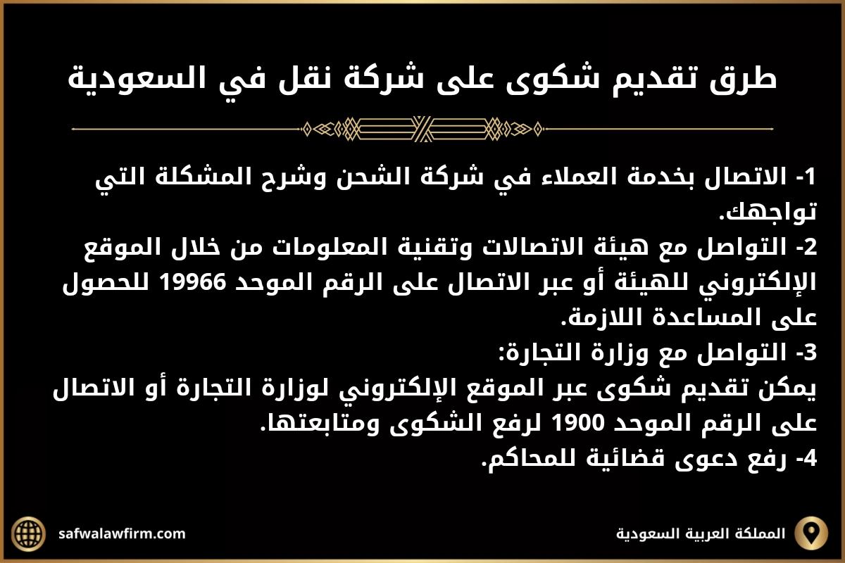 كيف اشتكي على شركة شحن في السعودية 2 طرق تقديم شكوى على شركة نقل في السعودية.
1- الاتصال بخدمة العملاء في شركة الشحن وشرح المشكلة التي تواجهك.
2- التواصل مع هيئة الاتصالات وتقنية المعلومات من خلال الموقع الإلكتروني للهيئة أو عبر الاتصال على الرقم الموحد 19966 للحصول على المساعدة اللازمة.
3- التواصل مع وزارة التجارة:
يمكن تقديم شكوى عبر الموقع الإلكتروني لوزارة التجارة أو الاتصال على الرقم الموحد 1900 لرفع الشكوى ومتابعتها.
4- رفع دعوى قضائية للمحاكم.