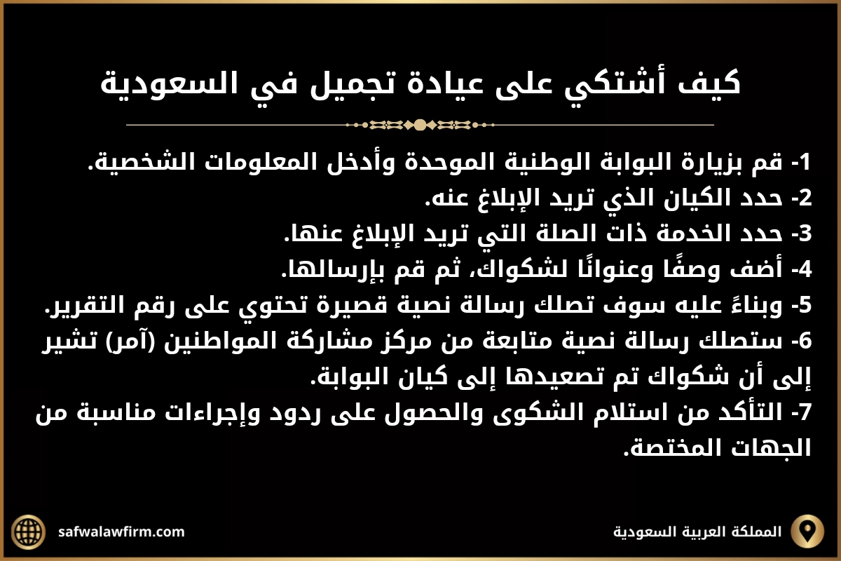 كيف اشتكي على عيادة تجميل في السعودية. 1- قم بزيارة البوابة الوطنية الموحدة وأدخل المعلومات الشخصية. 2- حدد الكيان الذي تريد الإبلاغ عنه. 3- حدد الخدمة ذات الصلة التي تريد الإبلاغ عنها. 4- أضف وصفًا وعنوانًا لشكواك، ثم قم بإرسالها. 5- وبناءً عليه سوف تصلك رسالة نصية قصيرة تحتوي على رقم التقرير. 6- ستصلك رسالة نصية متابعة من مركز مشاركة المواطنين (آمر) تشير إلى أن شكواك تم تصعيدها إلى كيان البوابة. 7- التأكد من استلام الشكوى والحصول على ردود وإجراءات مناسبة من الجهات المختصة.