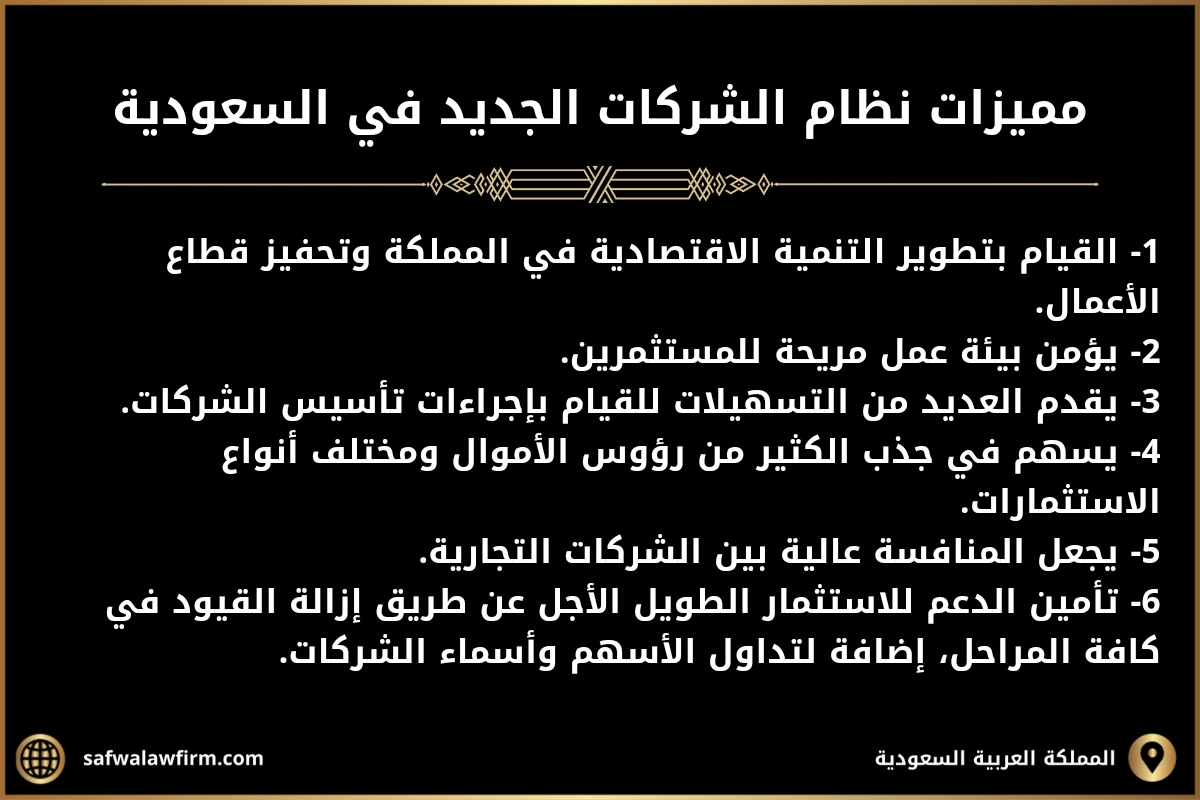 مميزات نظام الشركات الجديد في السعودية 
1- القيام بتطوير التنمية الاقتصادية في المملكة وتحفيز قطاع الأعمال.
2- يؤمن بيئة عمل مريحة للمستثمرين.
3- يقدم العديد من التسهيلات للقيام بإجراءات تأسيس الشركات.
4- يسهم في جذب الكثير من رؤوس الأموال ومختلف أنواع الاستثمارات.
5- يجعل المنافسة عالية بين الشركات التجارية.
6- تأمين الدعم للاستثمار الطويل الأجل عن طريق إزالة القيود في كافة المراحل، إضافة لتداول الأسهم وأسماء الشركات.