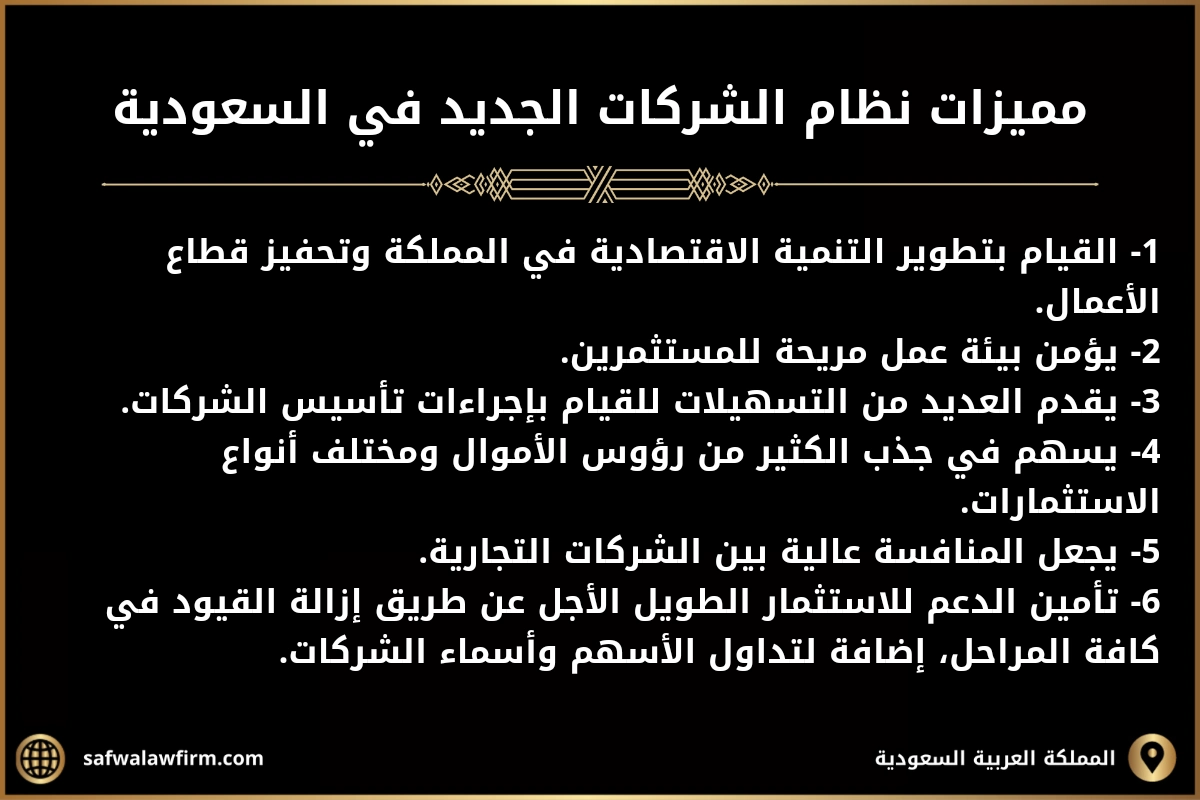 نظام الشركات الجديد في السعودية 2 مميزات نظام الشركات الجديد في السعودية 1- القيام بتطوير التنمية الاقتصادية في المملكة وتحفيز قطاع الأعمال. 2- يؤمن بيئة عمل مريحة للمستثمرين. 3- يقدم العديد من التسهيلات للقيام بإجراءات تأسيس الشركات. 4- يسهم في جذب الكثير من رؤوس الأموال ومختلف أنواع الاستثمارات. 5- يجعل المنافسة عالية بين الشركات التجارية. 6- تأمين الدعم للاستثمار الطويل الأجل عن طريق إزالة القيود في كافة المراحل، إضافة لتداول الأسهم وأسماء الشركات.